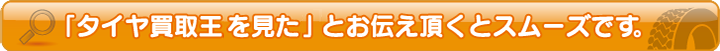 タイヤ買取王を見たとお伝え頂くとスムーズです。